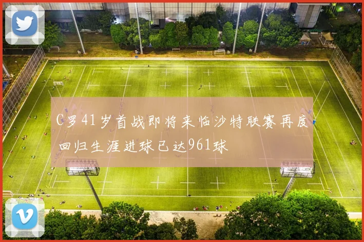 C罗41岁首战即将来临沙特联赛再度回归生涯进球已达961球