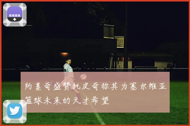 约基奇盛赞托皮奇称其为塞尔维亚篮球未来的天才希望