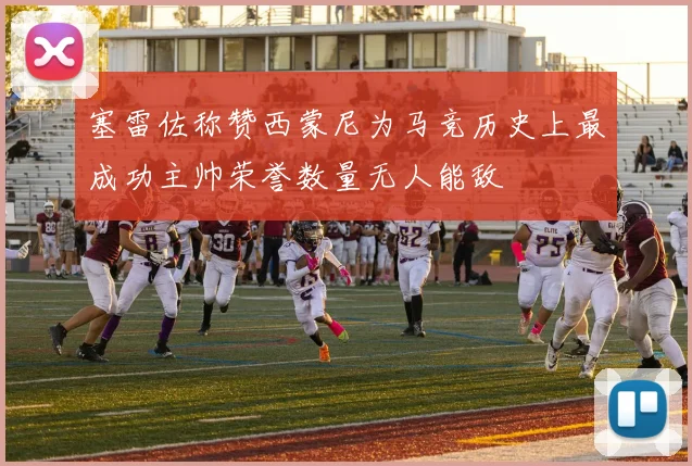 塞雷佐称赞西蒙尼为马竞历史上最成功主帅荣誉数量无人能敌