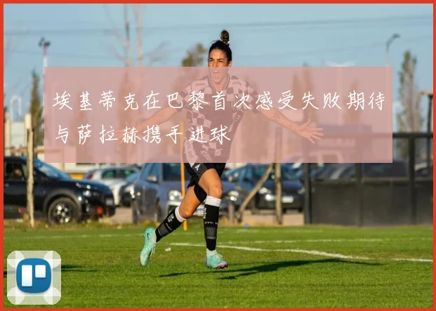 埃基蒂克在巴黎首次感受失败期待与萨拉赫携手进球