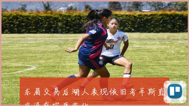 东眉交易后湖人表现依旧考辛斯直言没有实质变化