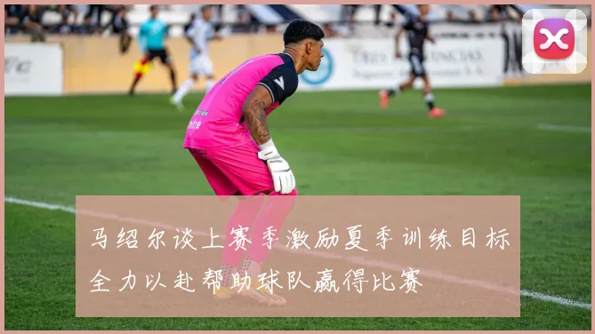 马绍尔谈上赛季激励夏季训练目标全力以赴帮助球队赢得比赛