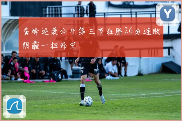 黄蜂逆袭公牛第三节狂胜26分连败阴霾一扫而空