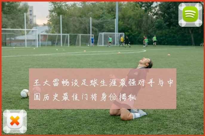 王大雷畅谈足球生涯最强对手与中国历史最佳门将身份揭秘
