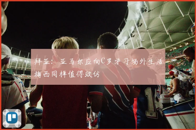 拜亚：亚马尔应向C罗学习场外生活梅西同样值得效仿