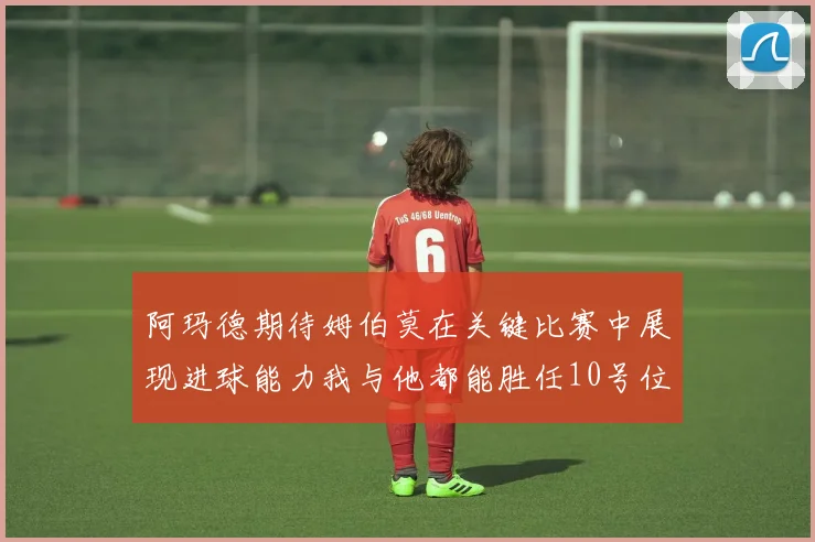 阿玛德期待姆伯莫在关键比赛中展现进球能力我与他都能胜任10号位
