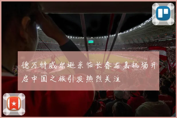 德万特威尔逊亲临长春龙嘉机场开启中国之旅引发热烈关注
